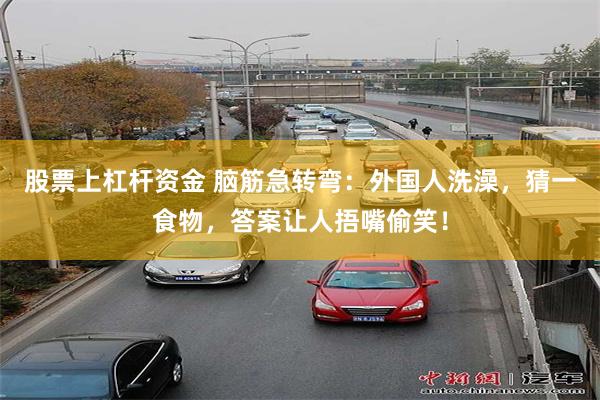 股票上杠杆资金 脑筋急转弯：外国人洗澡，猜一食物，答案让人捂嘴偷笑！