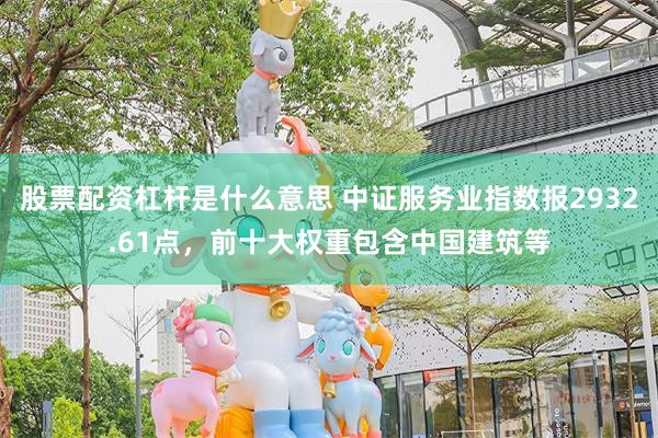 股票配资杠杆是什么意思 中证服务业指数报2932.61点，前十大权重包含中国建筑等