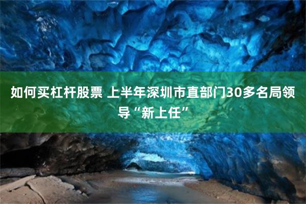 如何买杠杆股票 上半年深圳市直部门30多名局领导“新上任”