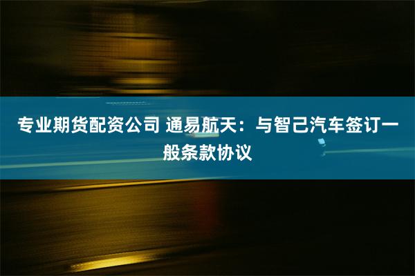 专业期货配资公司 通易航天：与智己汽车签订一般条款协议