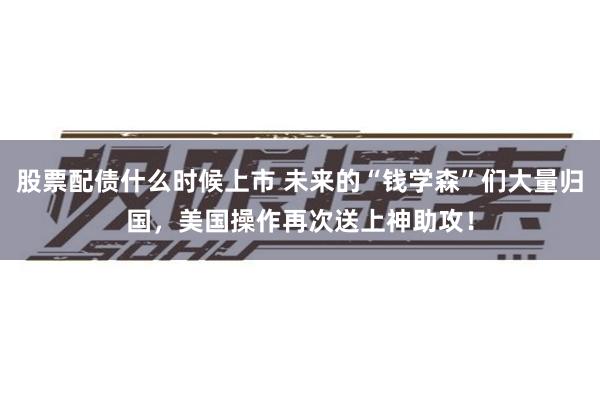 股票配债什么时候上市 未来的“钱学森”们大量归国，美国操作再次送上神助攻！