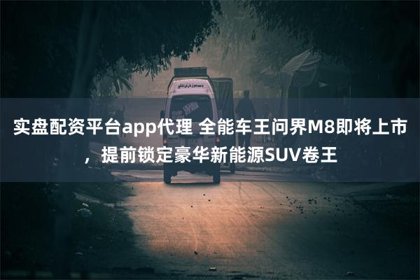 实盘配资平台app代理 全能车王问界M8即将上市，提前锁定豪华新能源SUV卷王