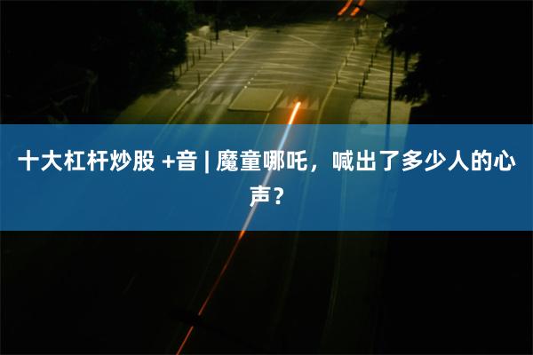 十大杠杆炒股 +音 | 魔童哪吒，喊出了多少人的心声？