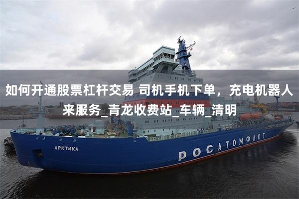 如何开通股票杠杆交易 司机手机下单，充电机器人来服务_青龙收费站_车辆_清明