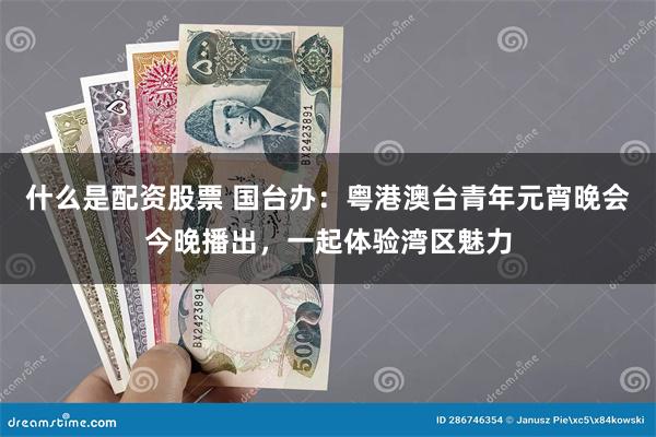 什么是配资股票 国台办：粤港澳台青年元宵晚会今晚播出，一起体验湾区魅力