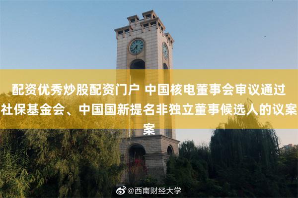 配资优秀炒股配资门户 中国核电董事会审议通过社保基金会、中国国新提名非独立董事候选人的议案