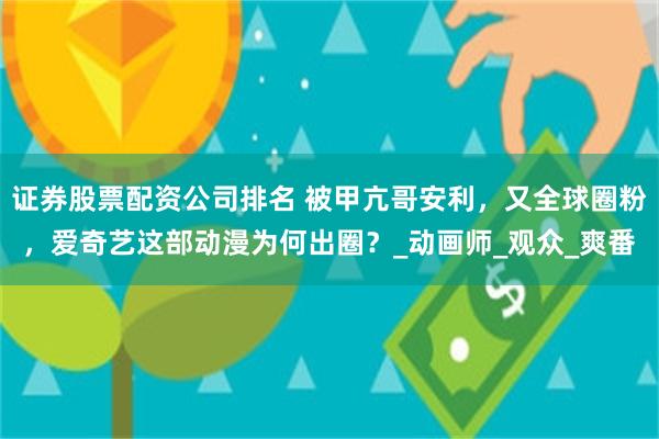 证券股票配资公司排名 被甲亢哥安利，又全球圈粉，爱奇艺这部动漫为何出圈？_动画师_观众_爽番