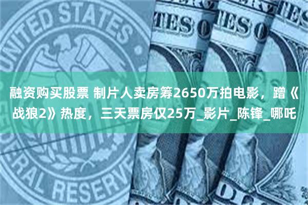 融资购买股票 制片人卖房筹2650万拍电影，蹭《战狼2》热度，三天票房仅25万_影片_陈锋_哪吒