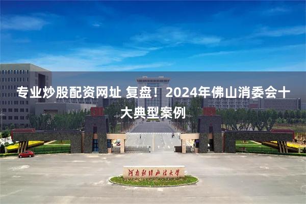 专业炒股配资网址 复盘！2024年佛山消委会十大典型案例