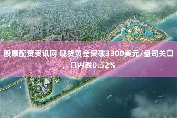 股票配资资讯网 现货黄金突破3300美元/盎司关口，日内跌0.52%