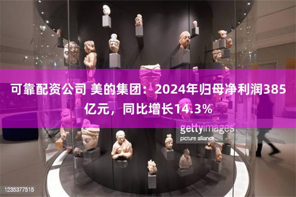 可靠配资公司 美的集团：2024年归母净利润385亿元，同比增长14.3%