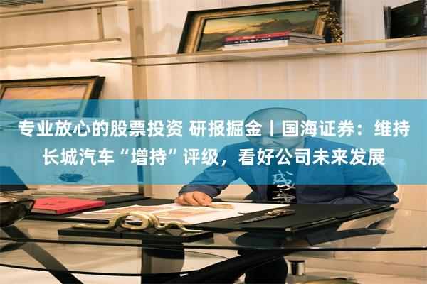 专业放心的股票投资 研报掘金丨国海证券：维持长城汽车“增持”评级，看好公司未来发展