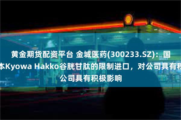 黄金期货配资平台 金城医药(300233.SZ)：国内对日本Kyowa Hakko谷胱甘肽的限制进口，对公司具有积极影响