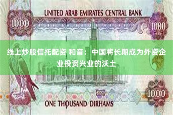 线上炒股信托配资 和音：中国将长期成为外资企业投资兴业的沃土