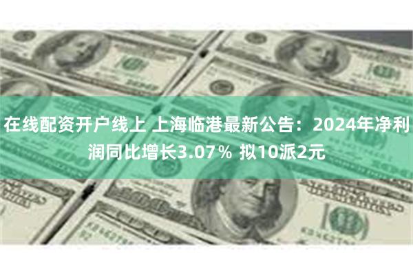在线配资开户线上 上海临港最新公告：2024年净利润同比增长3.07％ 拟10派2元