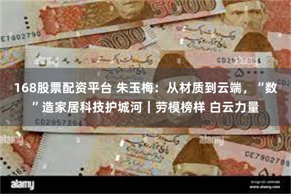 168股票配资平台 朱玉梅：从材质到云端，“数”造家居科技护城河｜劳模榜样 白云力量
