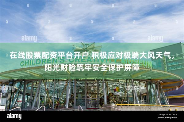 在线股票配资平台开户 积极应对极端大风天气，阳光财险筑牢安全保护屏障