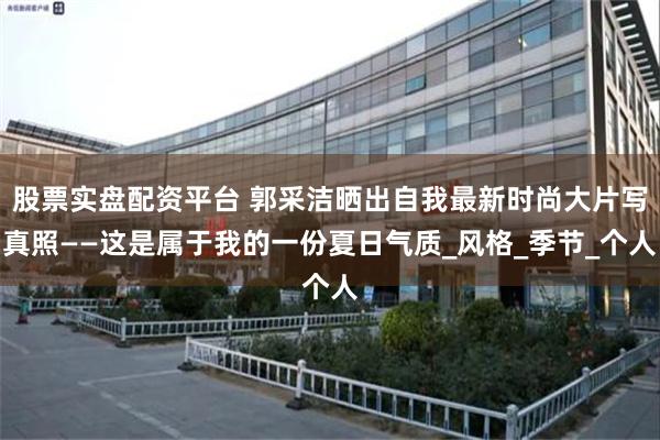 股票实盘配资平台 郭采洁晒出自我最新时尚大片写真照——这是属于我的一份夏日气质_风格_季节_个人