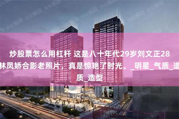 炒股票怎么用杠杆 这是八十年代29岁刘文正28岁林凤娇合影老照片，真是惊艳了时光。_明星_气质_造型