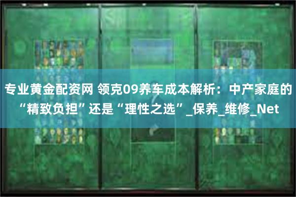 专业黄金配资网 领克09养车成本解析：中产家庭的“精致负担”还是“理性之选”_保养_维修_Net