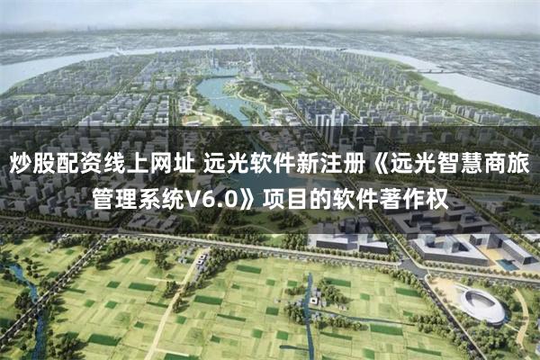 炒股配资线上网址 远光软件新注册《远光智慧商旅管理系统V6.0》项目的软件著作权