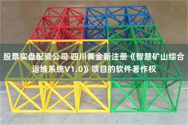 股票实盘配资公司 四川黄金新注册《智慧矿山综合运维系统V1.0》项目的软件著作权