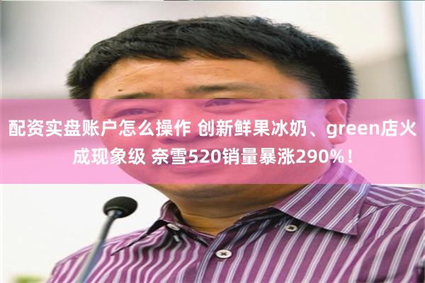 配资实盘账户怎么操作 创新鲜果冰奶、green店火成现象级 奈雪520销量暴涨290%！