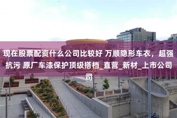 现在股票配资什么公司比较好 万顺隐形车衣，超强抗污 原厂车漆保护顶级搭档_直营_新材_上市公司