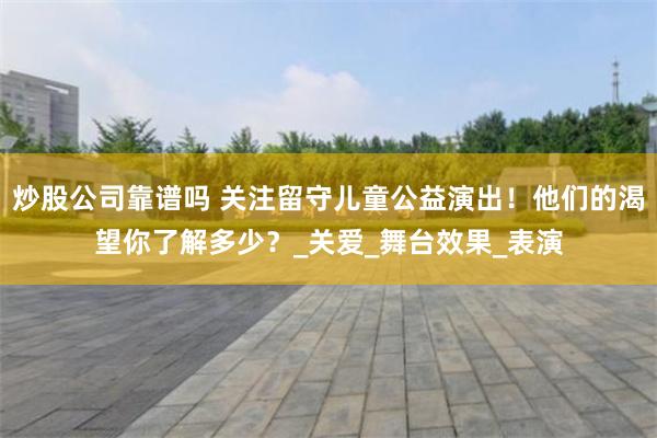 炒股公司靠谱吗 关注留守儿童公益演出！他们的渴望你了解多少？_关爱_舞台效果_表演