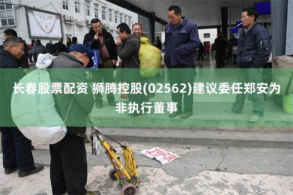 长春股票配资 狮腾控股(02562)建议委任郑安为非执行董事