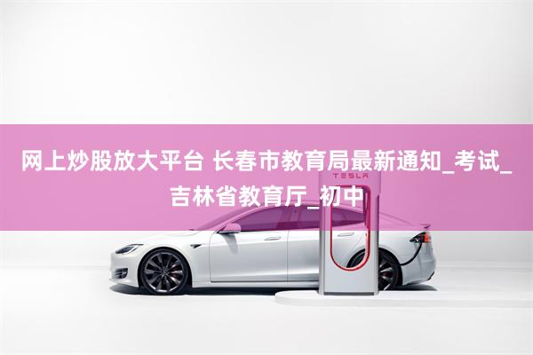 网上炒股放大平台 长春市教育局最新通知_考试_吉林省教育厅_初中