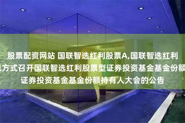 股票配资网站 国联智选红利股票A,国联智选红利股票C: 关于以通讯方式召开国联智选红利股票型证券投资基金基金份额持有人大会的公告