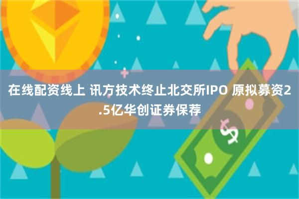 在线配资线上 讯方技术终止北交所IPO 原拟募资2.5亿华创证券保荐