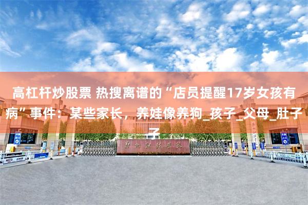 高杠杆炒股票 热搜离谱的“店员提醒17岁女孩有病”事件：某些家长，养娃像养狗_孩子_父母_肚子