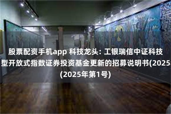 股票配资手机app 科技龙头: 工银瑞信中证科技龙头交易型开放式指数证券投资基金更新的招募说明书(2025年第1号)