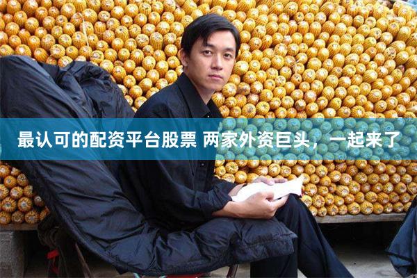 最认可的配资平台股票 两家外资巨头，一起来了