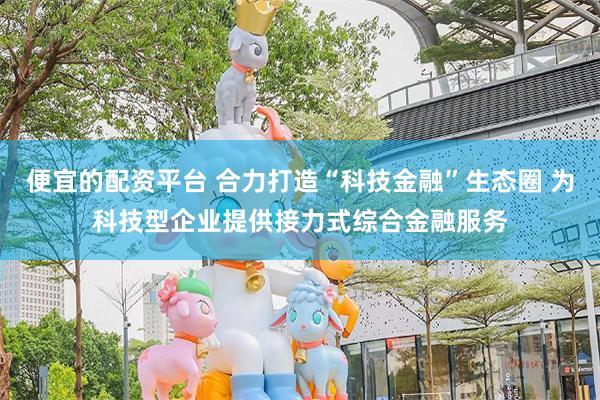便宜的配资平台 合力打造“科技金融”生态圈 为科技型企业提供接力式综合金融服务