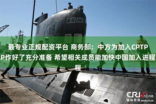 最专业正规配资平台 商务部：中方为加入CPTPP作好了充分准备 希望相关成员能加快中国加入进程
