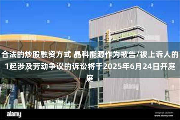 合法的炒股融资方式 晶科能源作为被告/被上诉人的1起涉及劳动争议的诉讼将于2025年6月24日开庭
