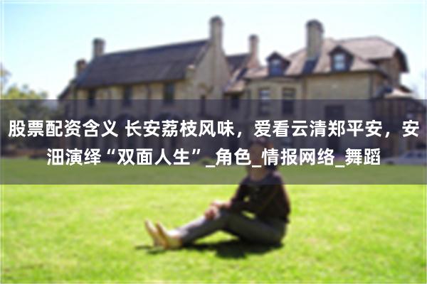 股票配资含义 长安荔枝风味，爱看云清郑平安，安沺演绎“双面人生”_角色_情报网络_舞蹈