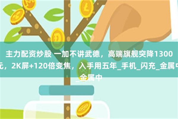 主力配资炒股 一加不讲武德，高端旗舰突降1300元，2K屏+120倍变焦，入手用五年_手机_闪充_金属中