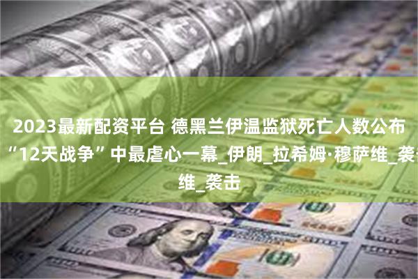 2023最新配资平台 德黑兰伊温监狱死亡人数公布，“12天战争”中最虐心一幕_伊朗_拉希姆·穆萨维_袭击