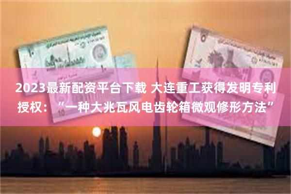 2023最新配资平台下载 大连重工获得发明专利授权：“一种大兆瓦风电齿轮箱微观修形方法”