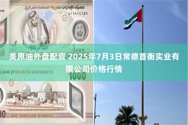 美原油外盘配资 2025年7月3日常德首衡实业有限公司价格行情