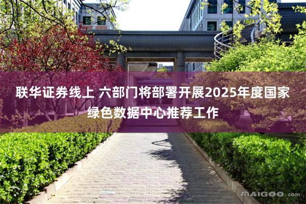 联华证券线上 六部门将部署开展2025年度国家绿色数据中心推荐工作