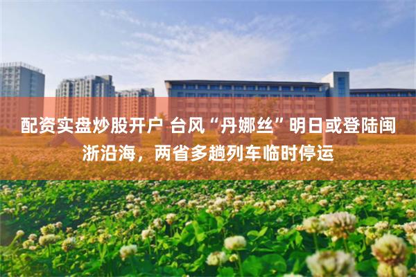 配资实盘炒股开户 台风“丹娜丝”明日或登陆闽浙沿海，两省多趟列车临时停运