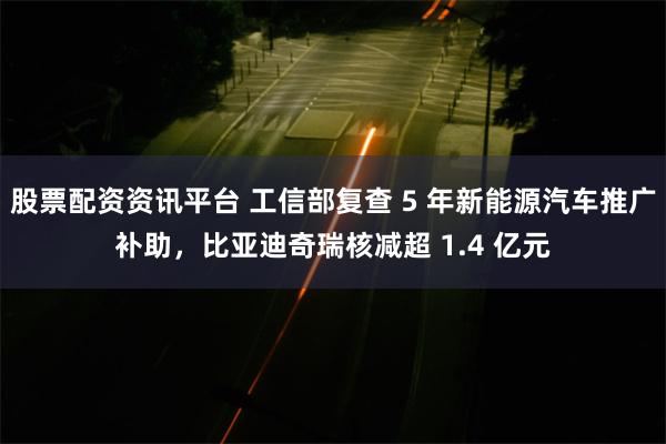 股票配资资讯平台 工信部复查 5 年新能源汽车推广补助，比亚迪奇瑞核减超 1.4 亿元