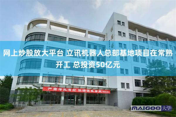 网上炒股放大平台 立讯机器人总部基地项目在常熟开工 总投资50亿元