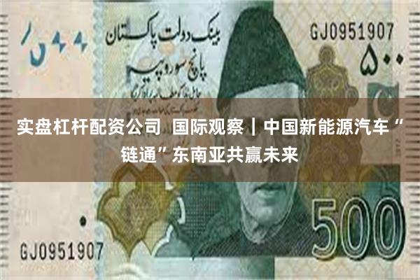 实盘杠杆配资公司  国际观察｜中国新能源汽车“链通”东南亚共赢未来
