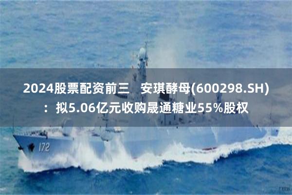 2024股票配资前三   安琪酵母(600298.SH)：拟5.06亿元收购晟通糖业55%股权